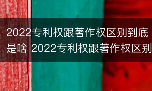 2022专利权跟著作权区别到底是啥 2022专利权跟著作权区别到底是啥呢