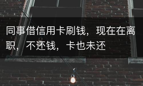 同事借信用卡刷钱，现在在离职，不还钱，卡也未还