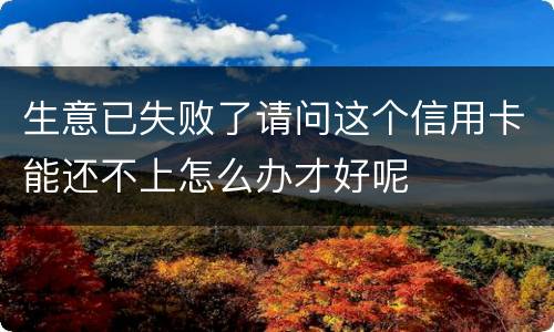 生意已失败了请问这个信用卡能还不上怎么办才好呢