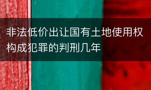 非法低价出让国有土地使用权构成犯罪的判刑几年