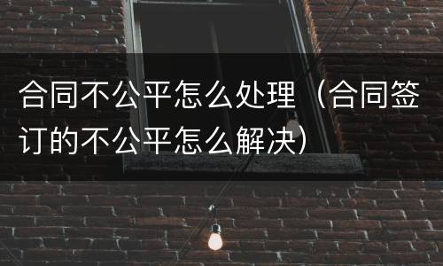 合同不公平怎么处理（合同签订的不公平怎么解决）