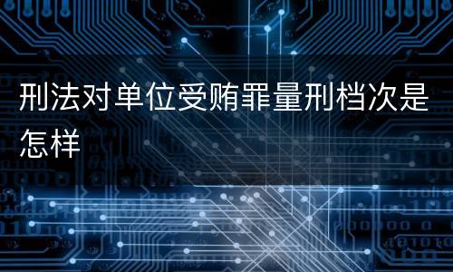 刑法对单位受贿罪量刑档次是怎样