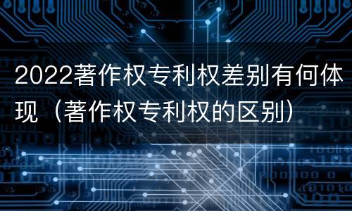 2022著作权专利权差别有何体现（著作权专利权的区别）