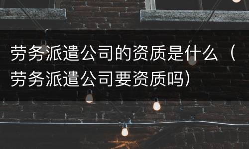 劳务派遣公司的资质是什么（劳务派遣公司要资质吗）