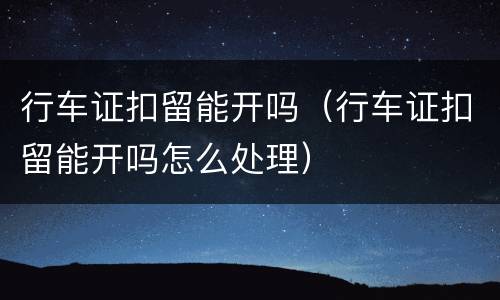 行车证扣留能开吗（行车证扣留能开吗怎么处理）