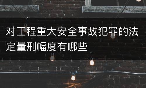 对工程重大安全事故犯罪的法定量刑幅度有哪些