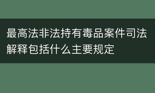 最高法非法持有毒品案件司法解释包括什么主要规定