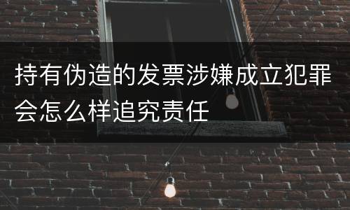 持有伪造的发票涉嫌成立犯罪会怎么样追究责任