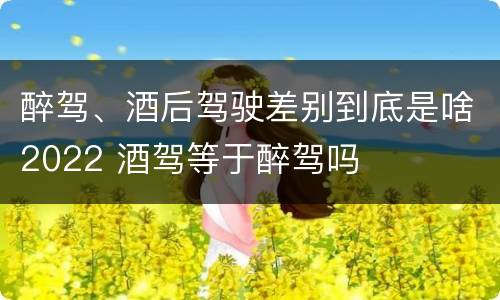 醉驾、酒后驾驶差别到底是啥2022 酒驾等于醉驾吗