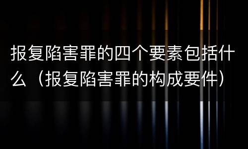 报复陷害罪的四个要素包括什么（报复陷害罪的构成要件）