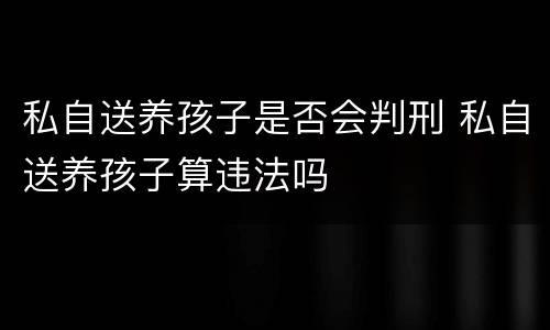 私自送养孩子是否会判刑 私自送养孩子算违法吗