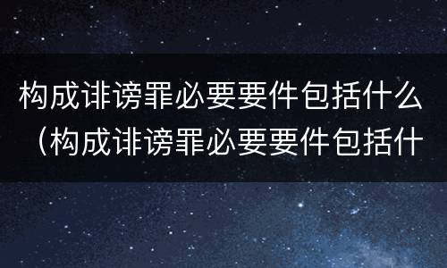 构成诽谤罪必要要件包括什么（构成诽谤罪必要要件包括什么内容）