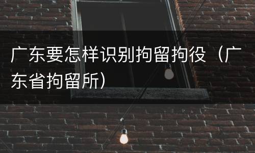广东要怎样识别拘留拘役（广东省拘留所）