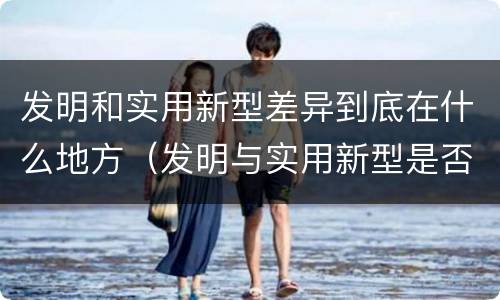 发明和实用新型差异到底在什么地方（发明与实用新型是否具有实用性）