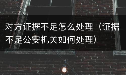 对方证据不足怎么处理（证据不足公安机关如何处理）