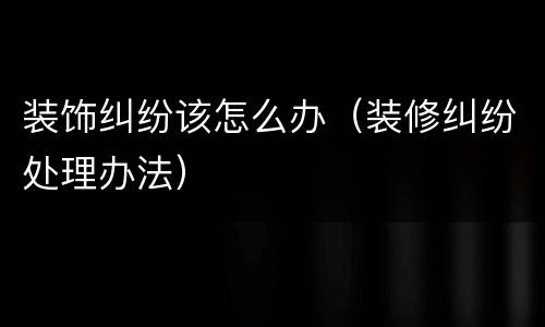 装饰纠纷该怎么办（装修纠纷处理办法）
