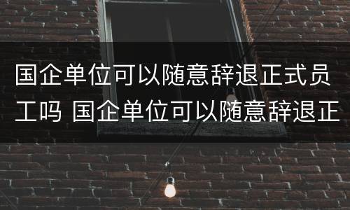 国企单位可以随意辞退正式员工吗 国企单位可以随意辞退正式员工吗