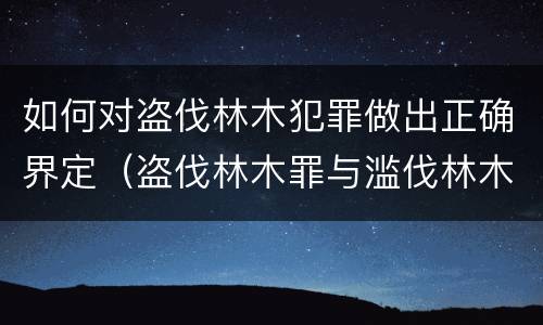 如何对盗伐林木犯罪做出正确界定（盗伐林木罪与滥伐林木罪的关键区别是）