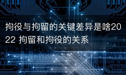 拘役与拘留的关键差异是啥2022 拘留和拘役的关系