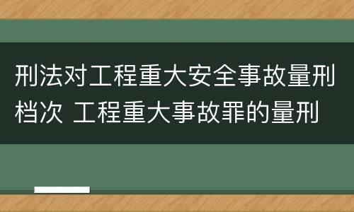 刑法对工程重大安全事故量刑档次 工程重大事故罪的量刑