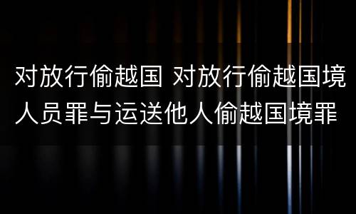 对放行偷越国 对放行偷越国境人员罪与运送他人偷越国境罪共犯