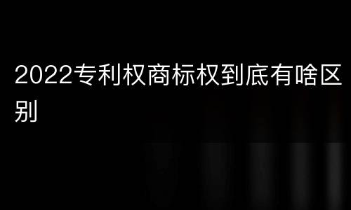 2022专利权商标权到底有啥区别
