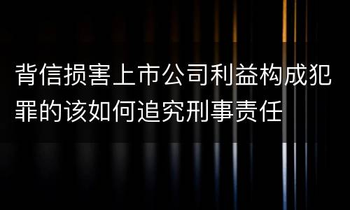 背信损害上市公司利益构成犯罪的该如何追究刑事责任