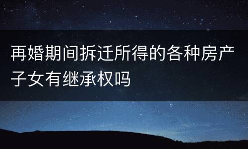 再婚期间拆迁所得的各种房产子女有继承权吗