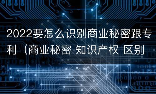 2022要怎么识别商业秘密跟专利（商业秘密 知识产权 区别）