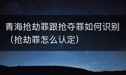 青海抢劫罪跟抢夺罪如何识别（抢劫罪怎么认定）