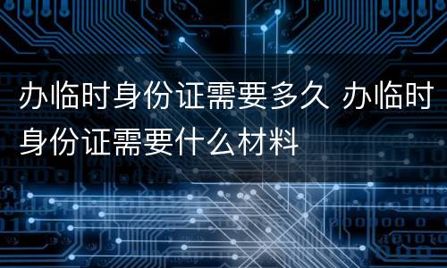 办临时身份证需要多久 办临时身份证需要什么材料