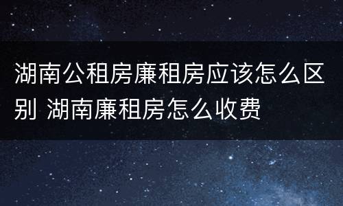 湖南公租房廉租房应该怎么区别 湖南廉租房怎么收费