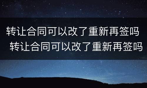 转让合同可以改了重新再签吗 转让合同可以改了重新再签吗