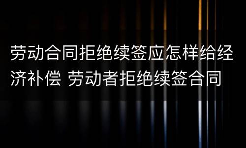 劳动合同拒绝续签应怎样给经济补偿 劳动者拒绝续签合同