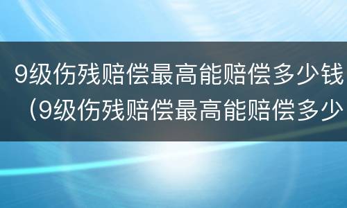 9级伤残赔偿最高能赔偿多少钱（9级伤残赔偿最高能赔偿多少钱一个月）