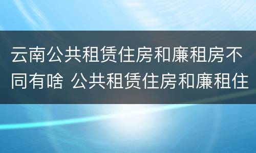 云南公共租赁住房和廉租房不同有啥 公共租赁住房和廉租住房的区别