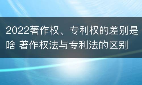 2022著作权、专利权的差别是啥 著作权法与专利法的区别