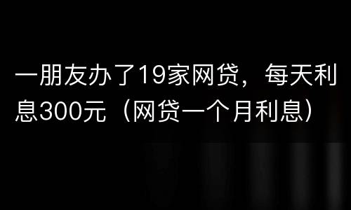 一朋友办了19家网贷，每天利息300元（网贷一个月利息）