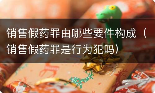 销售假药罪由哪些要件构成（销售假药罪是行为犯吗）