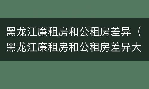 黑龙江廉租房和公租房差异（黑龙江廉租房和公租房差异大吗）