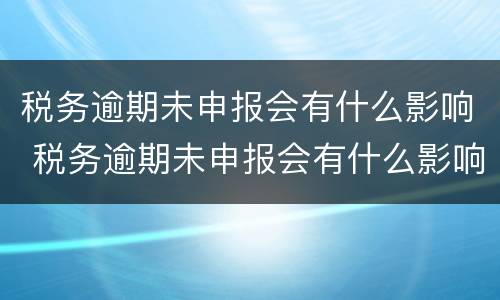税务逾期未申报会有什么影响 税务逾期未申报会有什么影响嘛