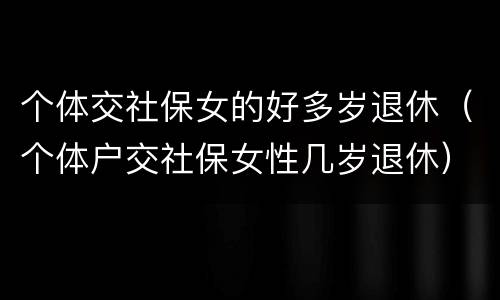 个体交社保女的好多岁退休（个体户交社保女性几岁退休）