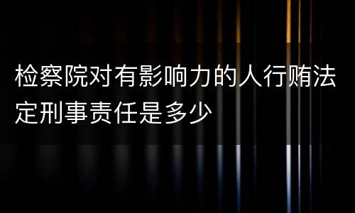 检察院对有影响力的人行贿法定刑事责任是多少