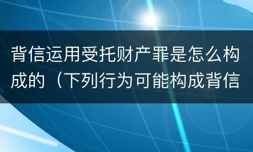 背信运用受托财产罪是怎么构成的（下列行为可能构成背信运用受托财产罪的）