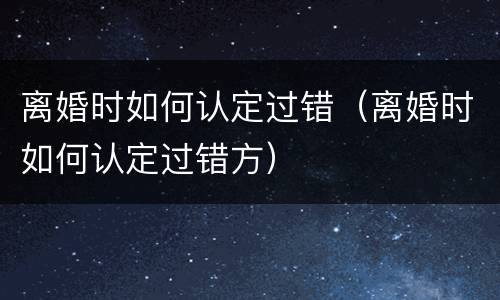 离婚时如何认定过错（离婚时如何认定过错方）