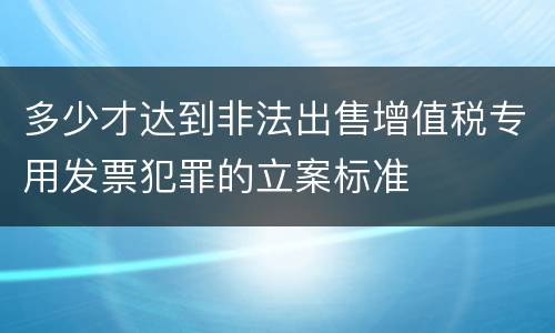 多少才达到非法出售增值税专用发票犯罪的立案标准