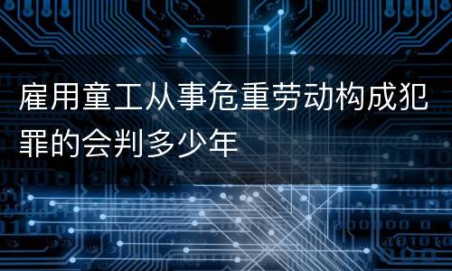 雇用童工从事危重劳动构成犯罪的会判多少年