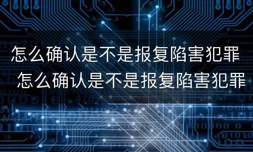 怎么确认是不是报复陷害犯罪 怎么确认是不是报复陷害犯罪嫌疑人