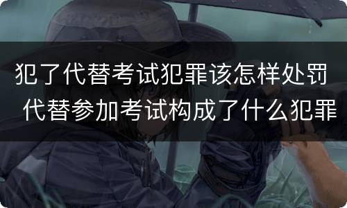 犯了代替考试犯罪该怎样处罚 代替参加考试构成了什么犯罪
