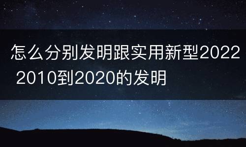 怎么分别发明跟实用新型2022 2010到2020的发明